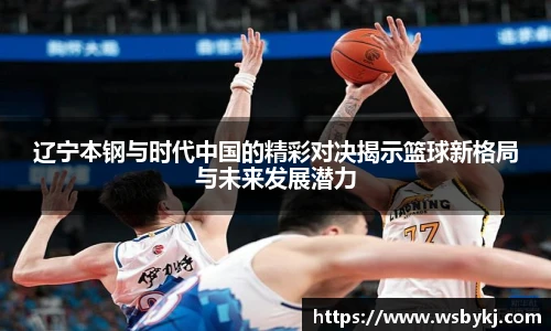 辽宁本钢与时代中国的精彩对决揭示篮球新格局与未来发展潜力
